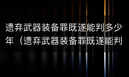 遗弃武器装备罪既遂能判多少年（遗弃武器装备罪既遂能判多少年呢）