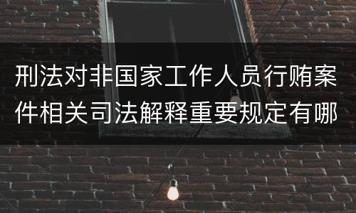 刑法对非国家工作人员行贿案件相关司法解释重要规定有哪些