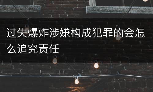 过失爆炸涉嫌构成犯罪的会怎么追究责任