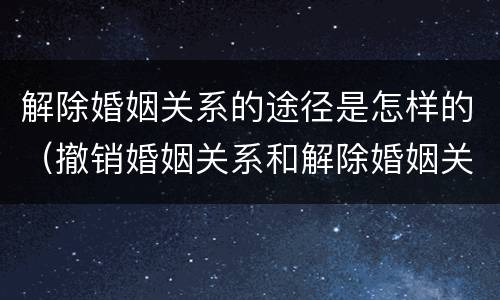 解除婚姻关系的途径是怎样的（撤销婚姻关系和解除婚姻关系）