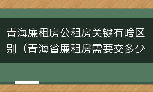 青海廉租房公租房关键有啥区别（青海省廉租房需要交多少钱）