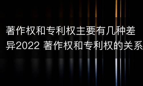 著作权和专利权主要有几种差异2022 著作权和专利权的关系如何