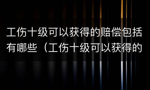 工伤十级可以获得的赔偿包括有哪些（工伤十级可以获得的赔偿包括有哪些项目）