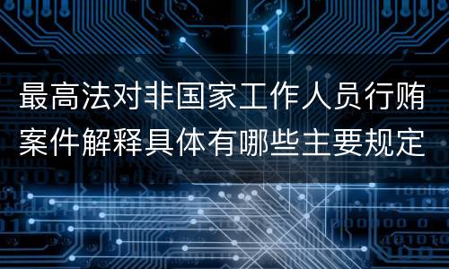 最高法对非国家工作人员行贿案件解释具体有哪些主要规定
