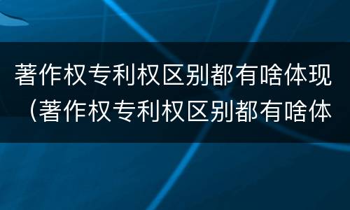 著作权专利权区别都有啥体现（著作权专利权区别都有啥体现呢）