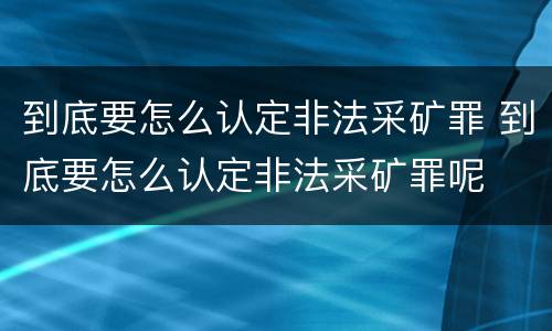 到底要怎么认定非法采矿罪 到底要怎么认定非法采矿罪呢