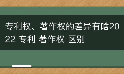 专利权、著作权的差异有啥2022 专利 著作权 区别
