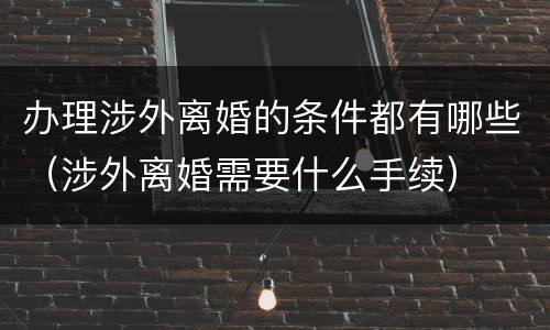 办理涉外离婚的条件都有哪些（涉外离婚需要什么手续）