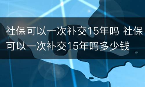 社保可以一次补交15年吗 社保可以一次补交15年吗多少钱