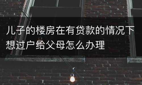 儿子的楼房在有贷款的情况下想过户给父母怎么办理