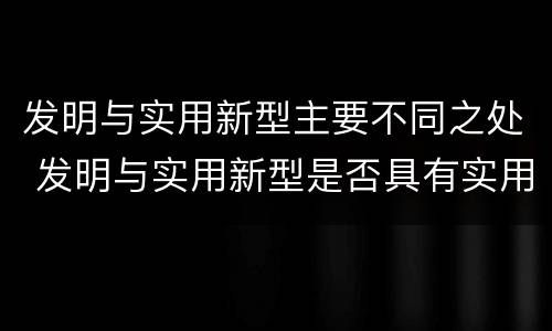 发明与实用新型主要不同之处 发明与实用新型是否具有实用性