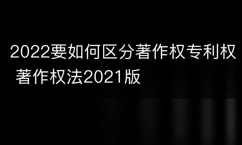 2022要如何区分著作权专利权 著作权法2021版