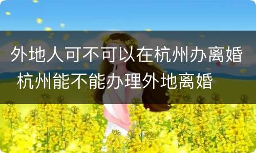外地人可不可以在杭州办离婚 杭州能不能办理外地离婚
