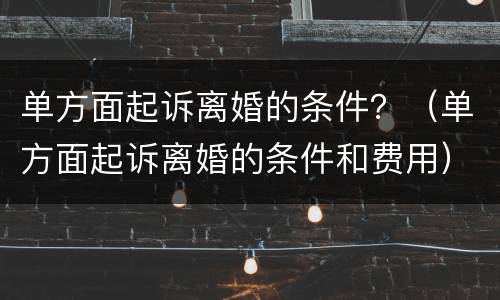 单方面起诉离婚的条件？（单方面起诉离婚的条件和费用）