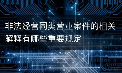 非法经营同类营业案件的相关解释有哪些重要规定