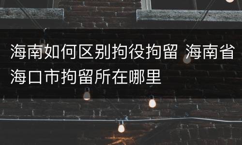 海南如何区别拘役拘留 海南省海口市拘留所在哪里