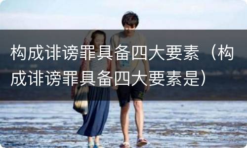 构成诽谤罪具备四大要素（构成诽谤罪具备四大要素是）