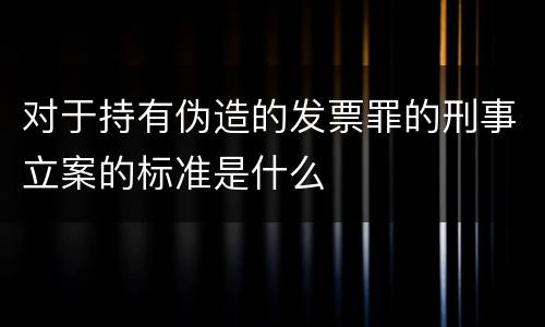 对于持有伪造的发票罪的刑事立案的标准是什么