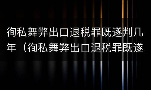徇私舞弊出口退税罪既遂判几年（徇私舞弊出口退税罪既遂判几年以上）