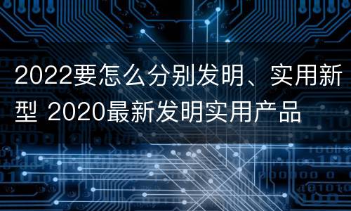 2022要怎么分别发明、实用新型 2020最新发明实用产品