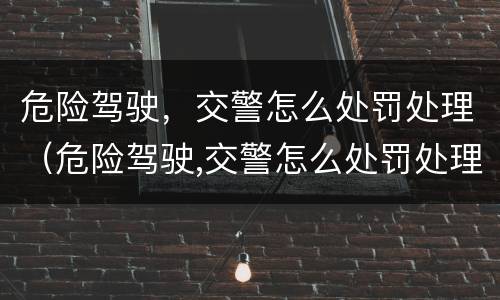 危险驾驶，交警怎么处罚处理（危险驾驶,交警怎么处罚处理的）