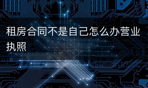 租房合同不是自己怎么办营业执照
