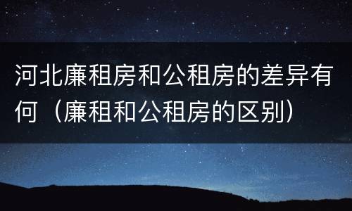 河北廉租房和公租房的差异有何（廉租和公租房的区别）