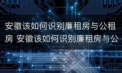 安徽该如何识别廉租房与公租房 安徽该如何识别廉租房与公租房的关系