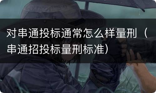 对串通投标通常怎么样量刑（串通招投标量刑标准）