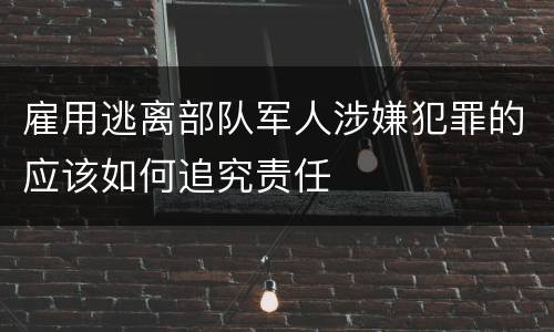 雇用逃离部队军人涉嫌犯罪的应该如何追究责任