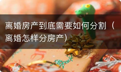 离婚房产到底需要如何分割（离婚怎样分房产）