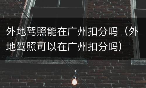 外地驾照能在广州扣分吗（外地驾照可以在广州扣分吗）