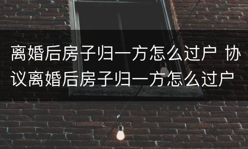 离婚后房子归一方怎么过户 协议离婚后房子归一方怎么过户