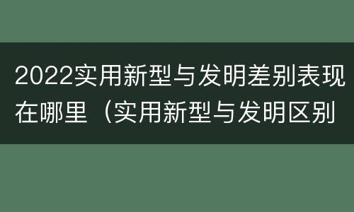 2022实用新型与发明差别表现在哪里（实用新型与发明区别）