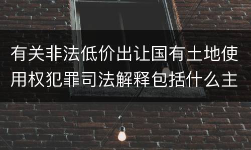 有关非法低价出让国有土地使用权犯罪司法解释包括什么主要内容