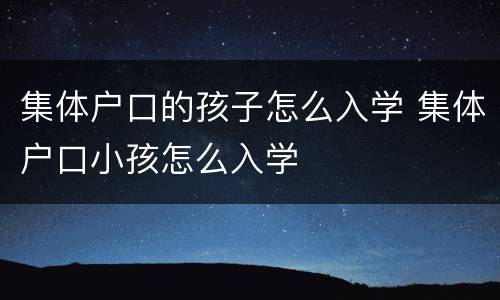 集体户口的孩子怎么入学 集体户口小孩怎么入学