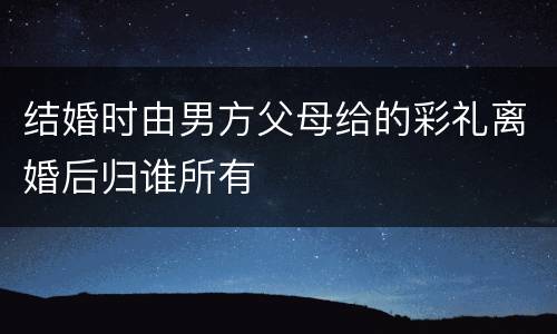 结婚时由男方父母给的彩礼离婚后归谁所有