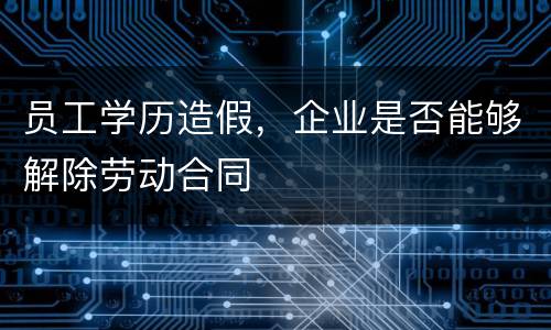 员工学历造假，企业是否能够解除劳动合同