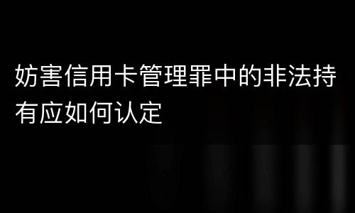 妨害信用卡管理罪中的非法持有应如何认定
