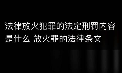 法律放火犯罪的法定刑罚内容是什么 放火罪的法律条文