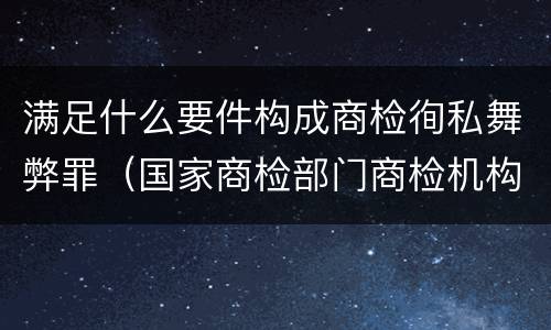 满足什么要件构成商检徇私舞弊罪（国家商检部门商检机构的工作人员徇私舞弊伪造检验结果）