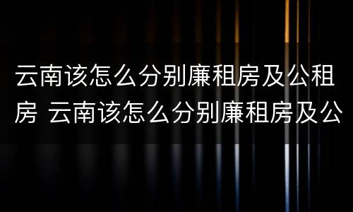 云南该怎么分别廉租房及公租房 云南该怎么分别廉租房及公租房呢