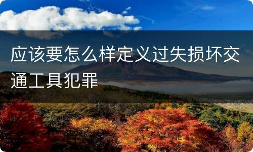 应该要怎么样定义过失损坏交通工具犯罪