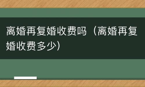 离婚再复婚收费吗（离婚再复婚收费多少）