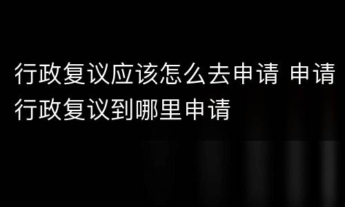 行政复议应该怎么去申请 申请行政复议到哪里申请