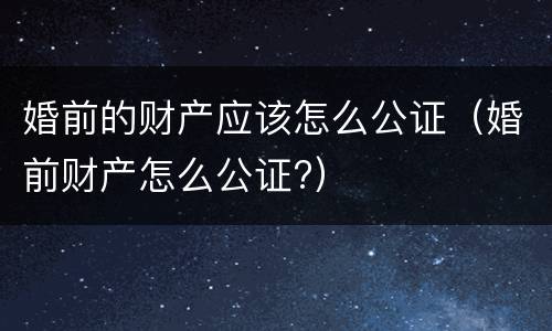 婚前的财产应该怎么公证（婚前财产怎么公证?）