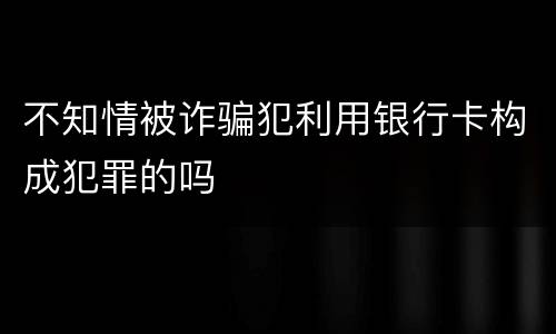 不知情被诈骗犯利用银行卡构成犯罪的吗