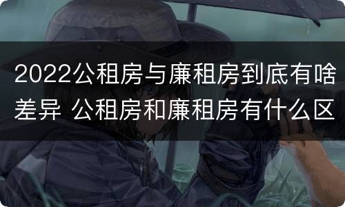 2022公租房与廉租房到底有啥差异 公租房和廉租房有什么区别,哪个更好点
