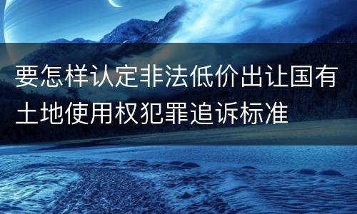 要怎样认定非法低价出让国有土地使用权犯罪追诉标准
