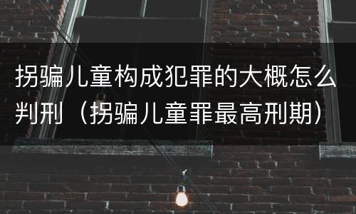 拐骗儿童构成犯罪的大概怎么判刑（拐骗儿童罪最高刑期）